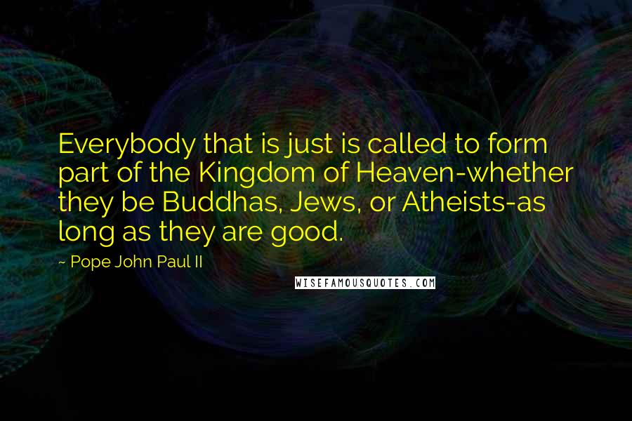 Pope John Paul II Quotes: Everybody that is just is called to form part of the Kingdom of Heaven-whether they be Buddhas, Jews, or Atheists-as long as they are good.
