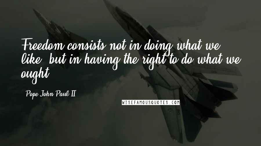 Pope John Paul II Quotes: Freedom consists not in doing what we like, but in having the right to do what we ought.