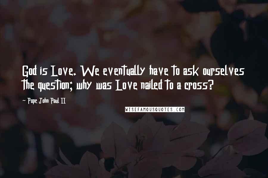 Pope John Paul II Quotes: God is Love. We eventually have to ask ourselves the question; why was Love nailed to a cross?