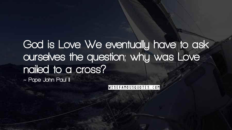 Pope John Paul II Quotes: God is Love. We eventually have to ask ourselves the question; why was Love nailed to a cross?