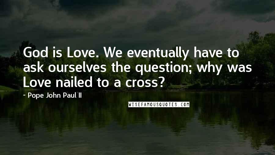 Pope John Paul II Quotes: God is Love. We eventually have to ask ourselves the question; why was Love nailed to a cross?