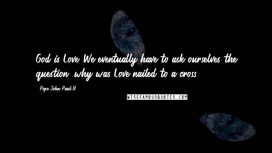 Pope John Paul II Quotes: God is Love. We eventually have to ask ourselves the question; why was Love nailed to a cross?