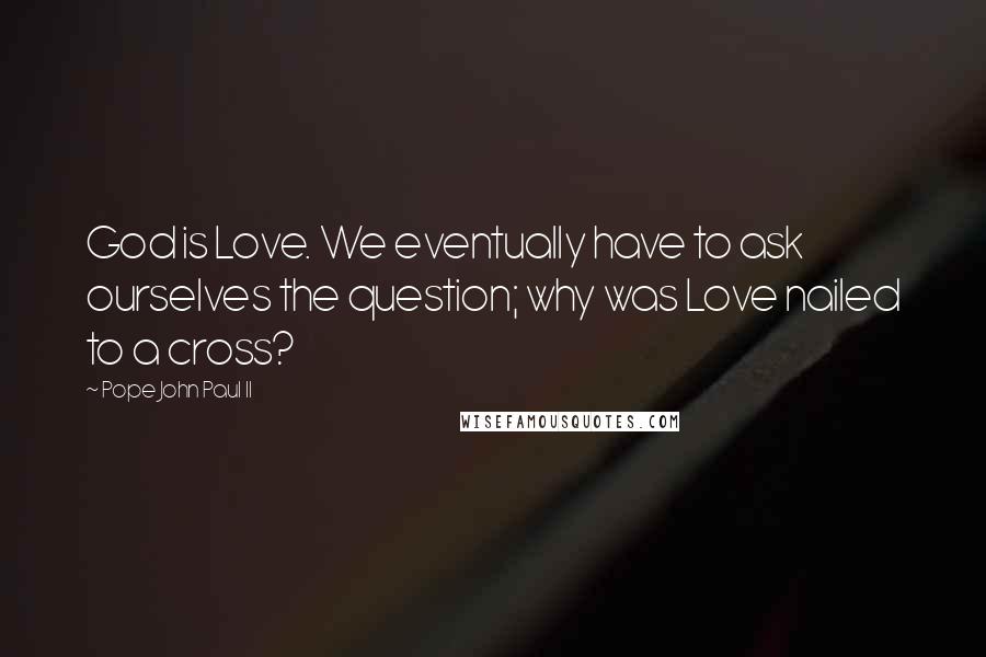 Pope John Paul II Quotes: God is Love. We eventually have to ask ourselves the question; why was Love nailed to a cross?