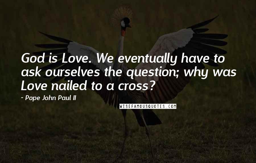 Pope John Paul II Quotes: God is Love. We eventually have to ask ourselves the question; why was Love nailed to a cross?