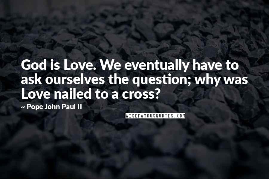 Pope John Paul II Quotes: God is Love. We eventually have to ask ourselves the question; why was Love nailed to a cross?