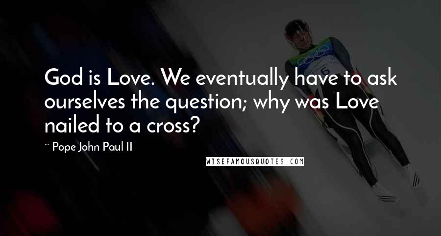 Pope John Paul II Quotes: God is Love. We eventually have to ask ourselves the question; why was Love nailed to a cross?