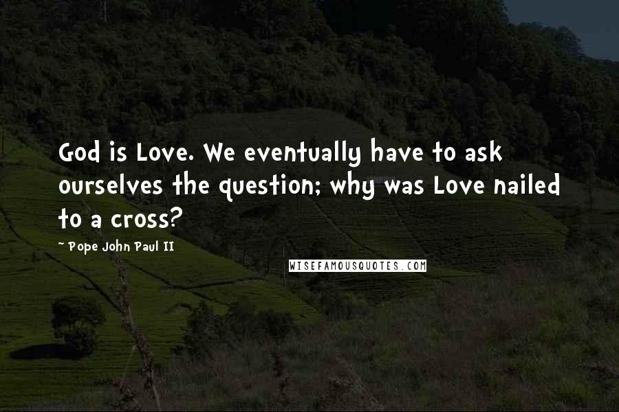 Pope John Paul II Quotes: God is Love. We eventually have to ask ourselves the question; why was Love nailed to a cross?