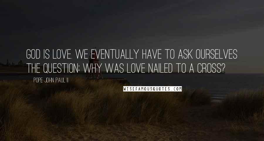 Pope John Paul II Quotes: God is Love. We eventually have to ask ourselves the question; why was Love nailed to a cross?