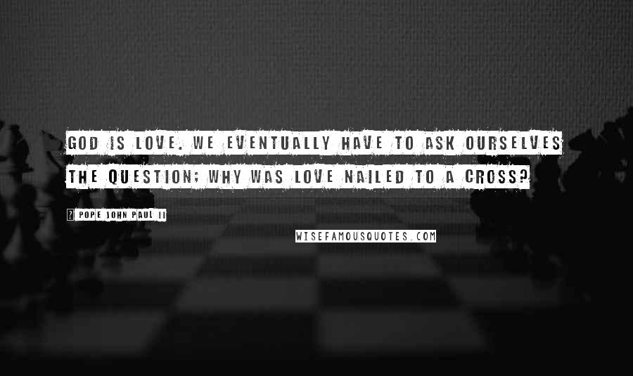 Pope John Paul II Quotes: God is Love. We eventually have to ask ourselves the question; why was Love nailed to a cross?