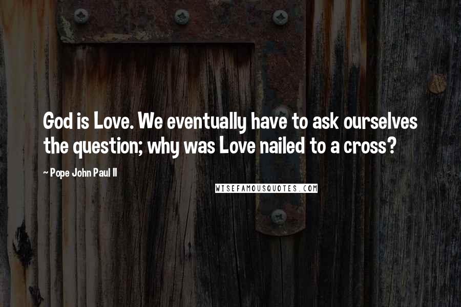 Pope John Paul II Quotes: God is Love. We eventually have to ask ourselves the question; why was Love nailed to a cross?