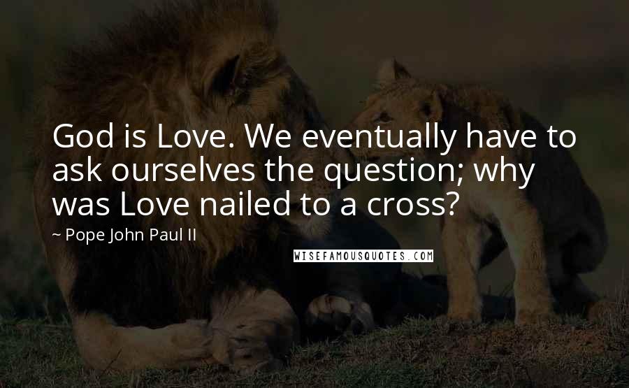 Pope John Paul II Quotes: God is Love. We eventually have to ask ourselves the question; why was Love nailed to a cross?