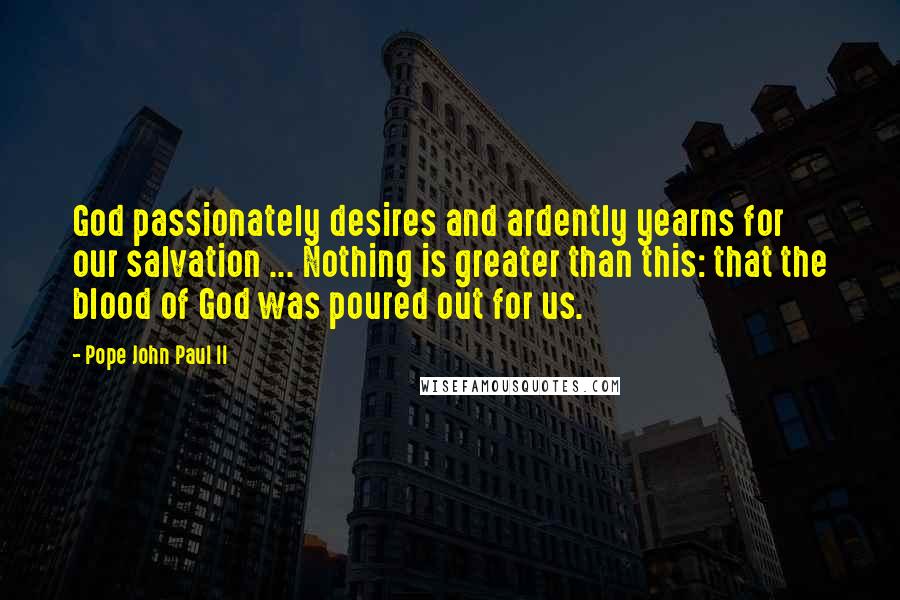 Pope John Paul II Quotes: God passionately desires and ardently yearns for our salvation ... Nothing is greater than this: that the blood of God was poured out for us.