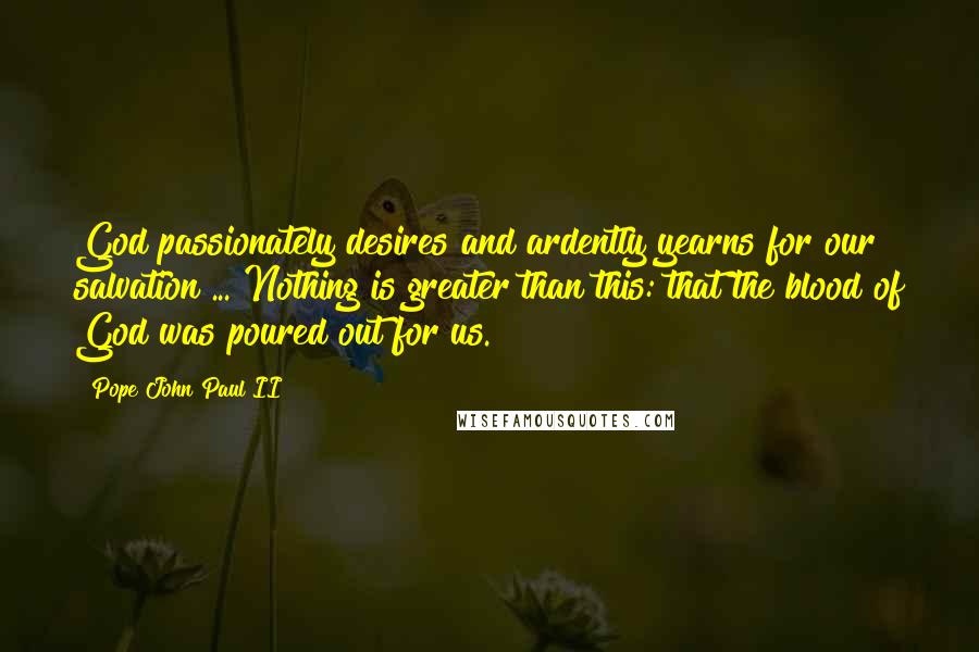 Pope John Paul II Quotes: God passionately desires and ardently yearns for our salvation ... Nothing is greater than this: that the blood of God was poured out for us.