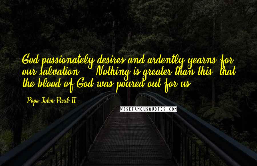 Pope John Paul II Quotes: God passionately desires and ardently yearns for our salvation ... Nothing is greater than this: that the blood of God was poured out for us.