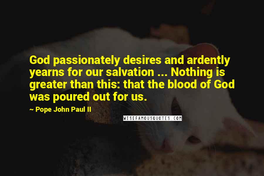 Pope John Paul II Quotes: God passionately desires and ardently yearns for our salvation ... Nothing is greater than this: that the blood of God was poured out for us.