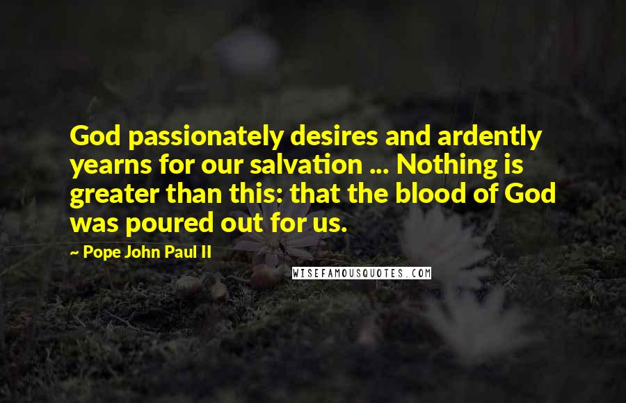 Pope John Paul II Quotes: God passionately desires and ardently yearns for our salvation ... Nothing is greater than this: that the blood of God was poured out for us.