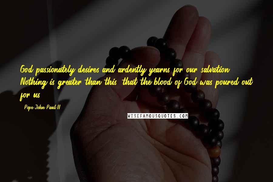 Pope John Paul II Quotes: God passionately desires and ardently yearns for our salvation ... Nothing is greater than this: that the blood of God was poured out for us.