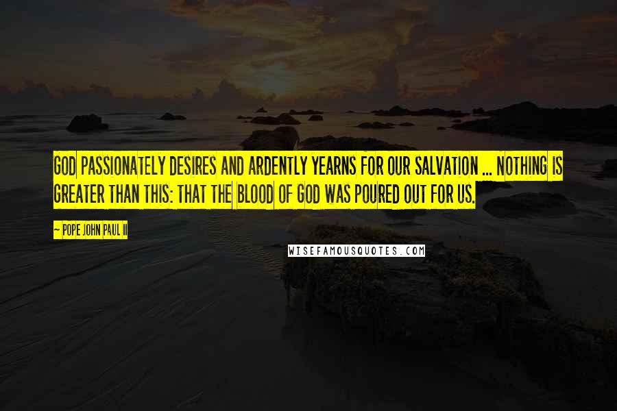 Pope John Paul II Quotes: God passionately desires and ardently yearns for our salvation ... Nothing is greater than this: that the blood of God was poured out for us.