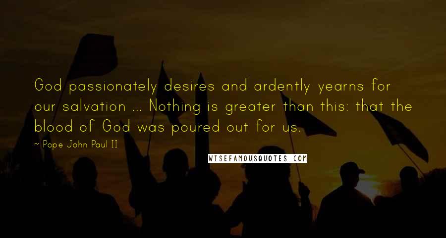 Pope John Paul II Quotes: God passionately desires and ardently yearns for our salvation ... Nothing is greater than this: that the blood of God was poured out for us.