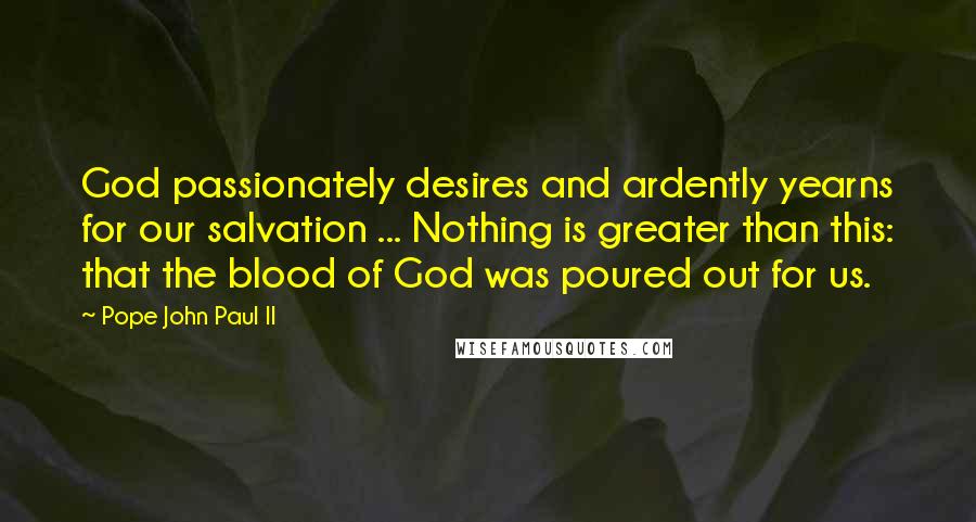 Pope John Paul II Quotes: God passionately desires and ardently yearns for our salvation ... Nothing is greater than this: that the blood of God was poured out for us.