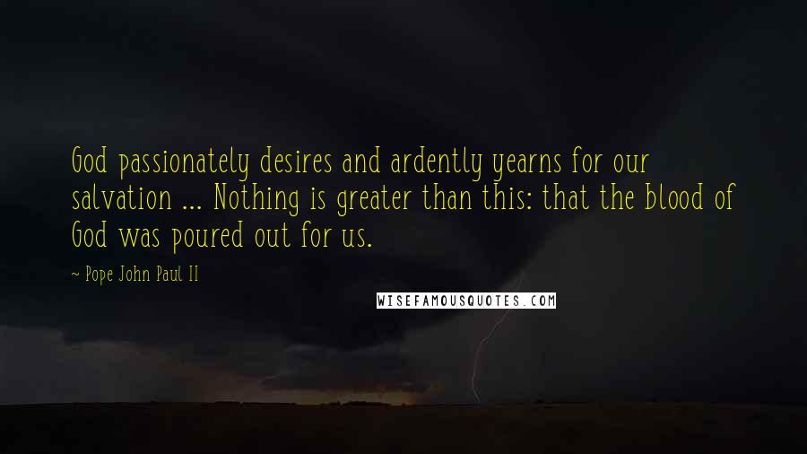 Pope John Paul II Quotes: God passionately desires and ardently yearns for our salvation ... Nothing is greater than this: that the blood of God was poured out for us.