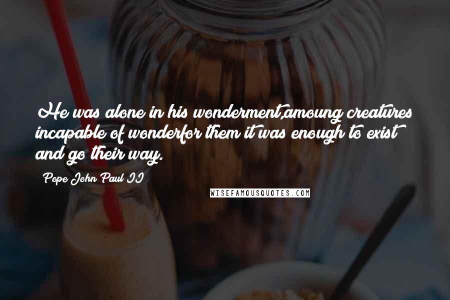 Pope John Paul II Quotes: He was alone in his wonderment,amoung creatures incapable of wonderfor them it was enough to exist and go their way.