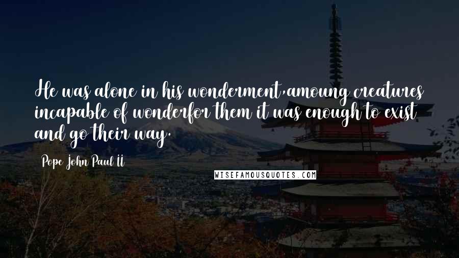 Pope John Paul II Quotes: He was alone in his wonderment,amoung creatures incapable of wonderfor them it was enough to exist and go their way.