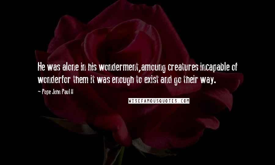 Pope John Paul II Quotes: He was alone in his wonderment,amoung creatures incapable of wonderfor them it was enough to exist and go their way.