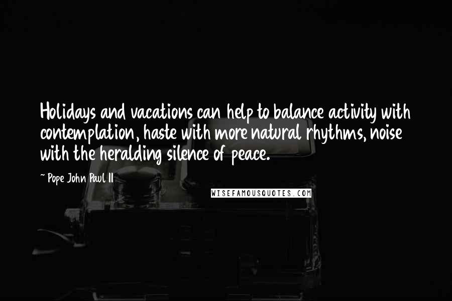 Pope John Paul II Quotes: Holidays and vacations can help to balance activity with contemplation, haste with more natural rhythms, noise with the heralding silence of peace.