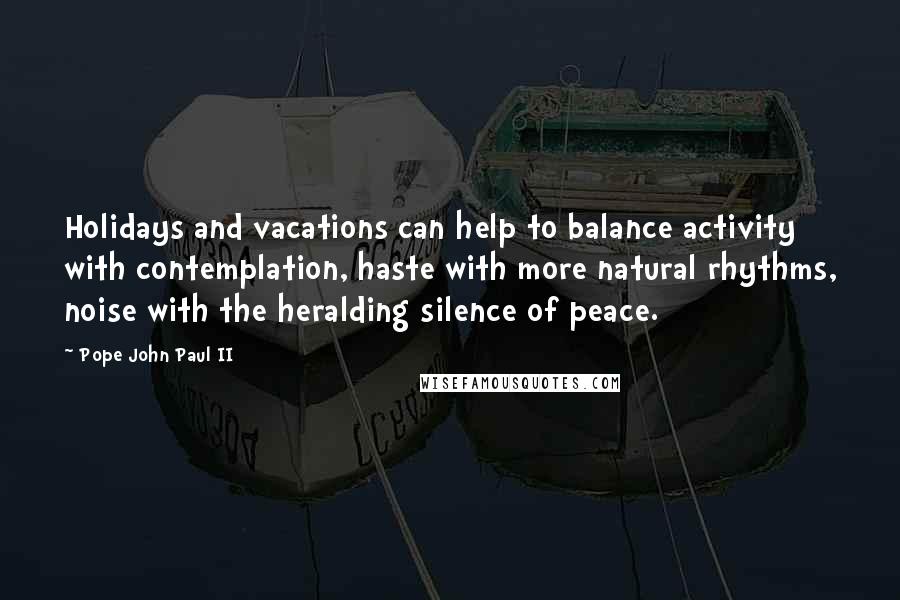 Pope John Paul II Quotes: Holidays and vacations can help to balance activity with contemplation, haste with more natural rhythms, noise with the heralding silence of peace.