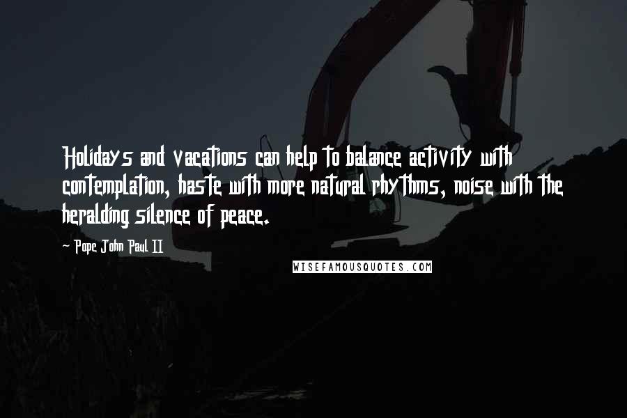 Pope John Paul II Quotes: Holidays and vacations can help to balance activity with contemplation, haste with more natural rhythms, noise with the heralding silence of peace.