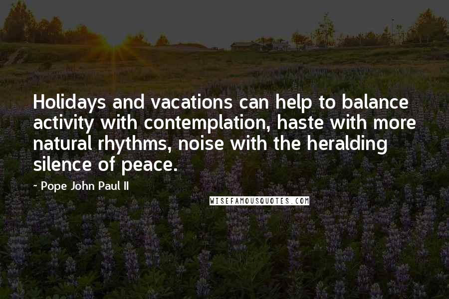 Pope John Paul II Quotes: Holidays and vacations can help to balance activity with contemplation, haste with more natural rhythms, noise with the heralding silence of peace.