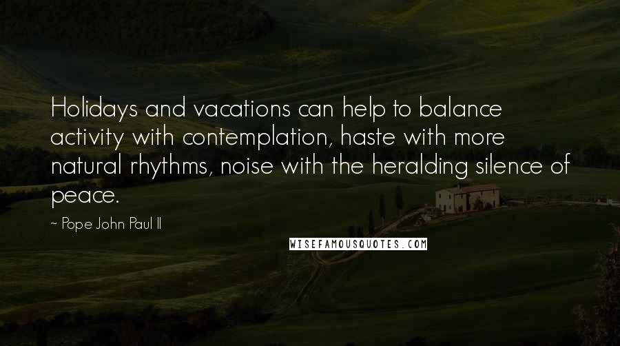 Pope John Paul II Quotes: Holidays and vacations can help to balance activity with contemplation, haste with more natural rhythms, noise with the heralding silence of peace.