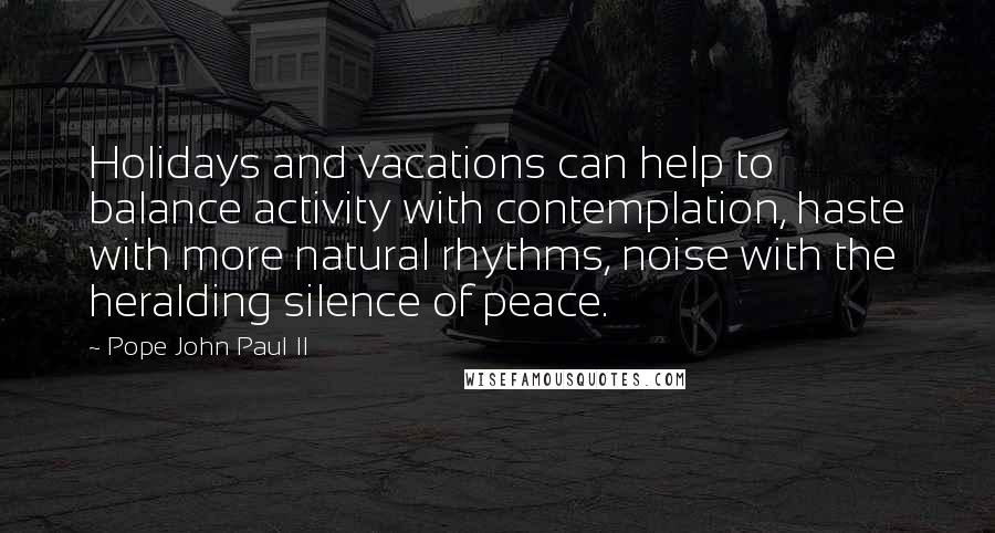 Pope John Paul II Quotes: Holidays and vacations can help to balance activity with contemplation, haste with more natural rhythms, noise with the heralding silence of peace.