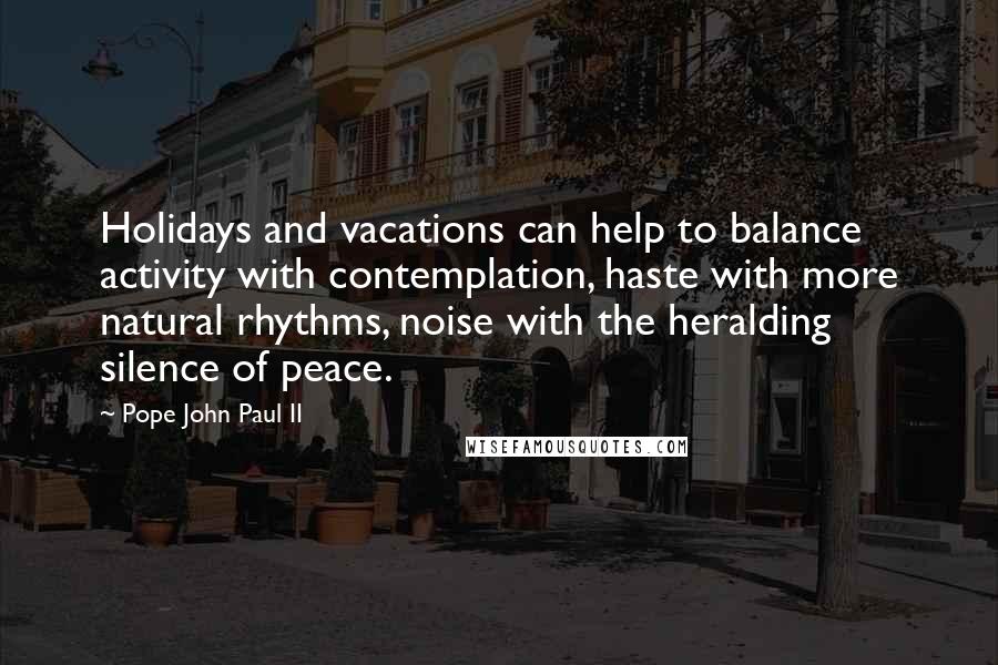 Pope John Paul II Quotes: Holidays and vacations can help to balance activity with contemplation, haste with more natural rhythms, noise with the heralding silence of peace.