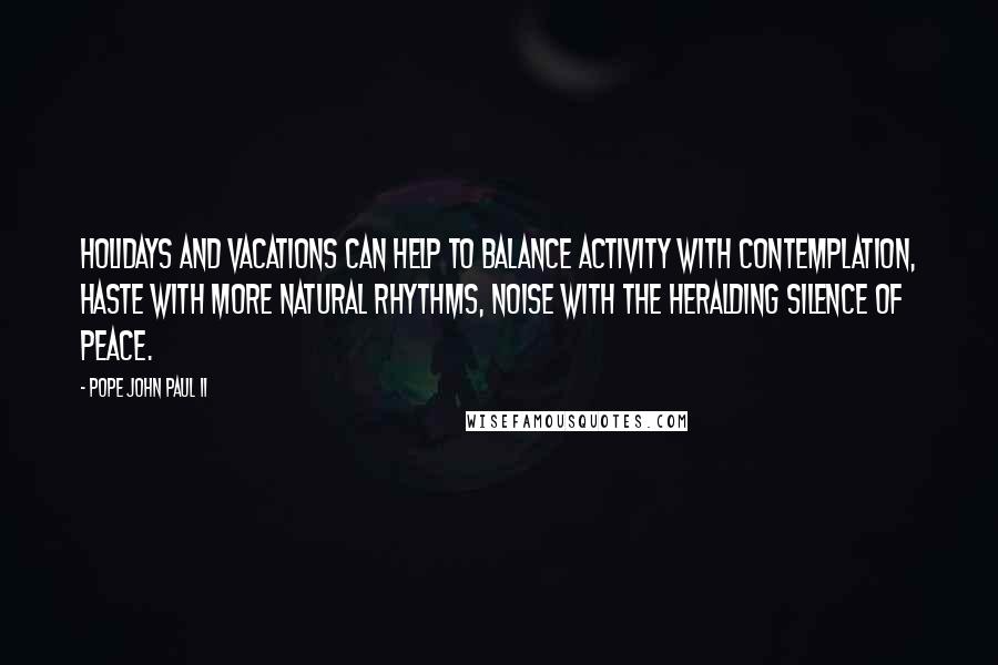 Pope John Paul II Quotes: Holidays and vacations can help to balance activity with contemplation, haste with more natural rhythms, noise with the heralding silence of peace.