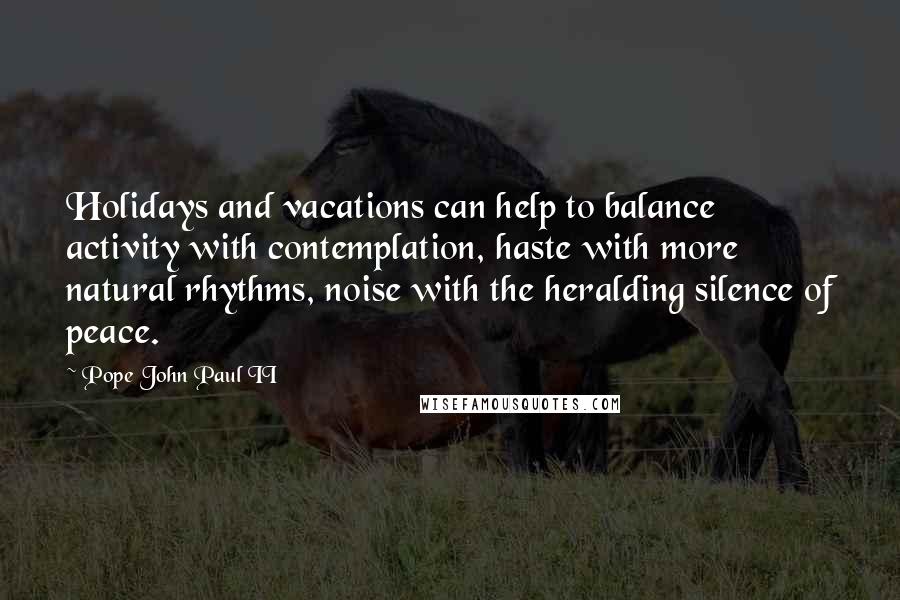 Pope John Paul II Quotes: Holidays and vacations can help to balance activity with contemplation, haste with more natural rhythms, noise with the heralding silence of peace.