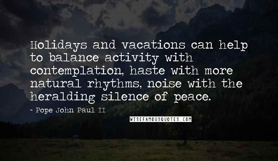 Pope John Paul II Quotes: Holidays and vacations can help to balance activity with contemplation, haste with more natural rhythms, noise with the heralding silence of peace.