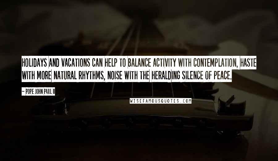 Pope John Paul II Quotes: Holidays and vacations can help to balance activity with contemplation, haste with more natural rhythms, noise with the heralding silence of peace.