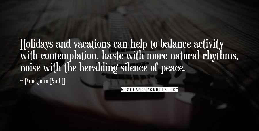 Pope John Paul II Quotes: Holidays and vacations can help to balance activity with contemplation, haste with more natural rhythms, noise with the heralding silence of peace.