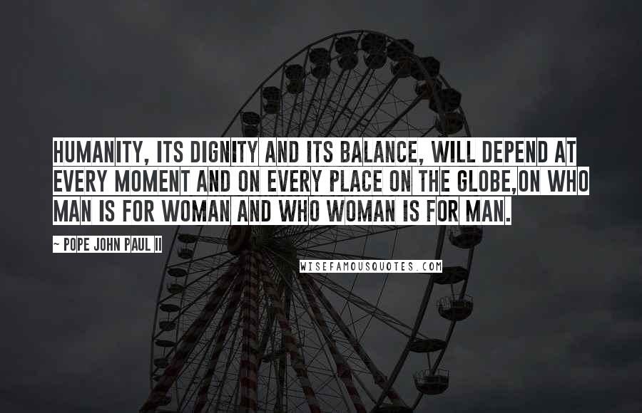 Pope John Paul II Quotes: Humanity, its dignity and its balance, will depend at every moment and on every place on the globe,on who man is for woman and who woman is for man.