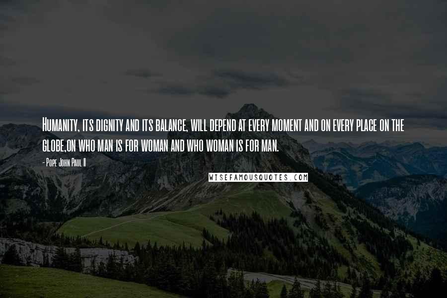 Pope John Paul II Quotes: Humanity, its dignity and its balance, will depend at every moment and on every place on the globe,on who man is for woman and who woman is for man.