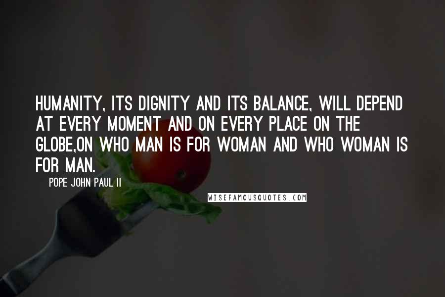 Pope John Paul II Quotes: Humanity, its dignity and its balance, will depend at every moment and on every place on the globe,on who man is for woman and who woman is for man.