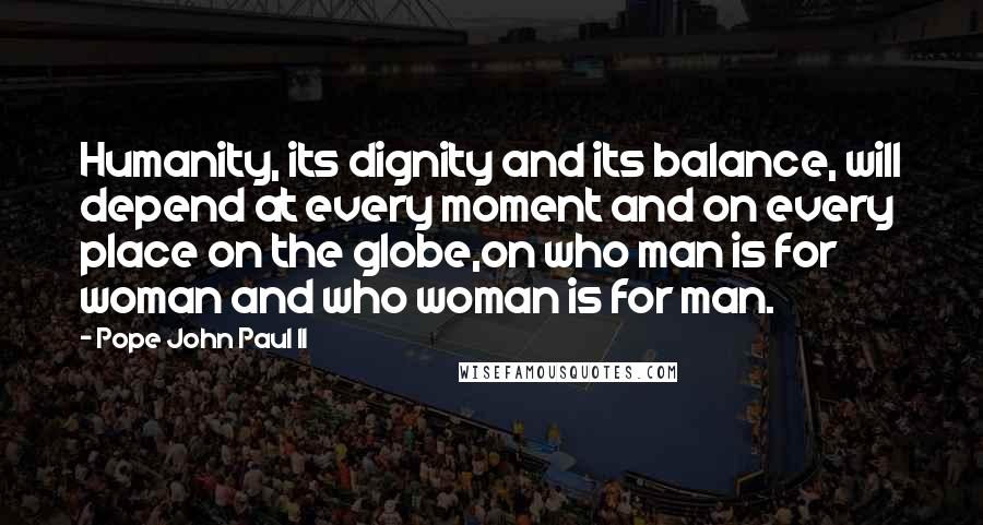 Pope John Paul II Quotes: Humanity, its dignity and its balance, will depend at every moment and on every place on the globe,on who man is for woman and who woman is for man.