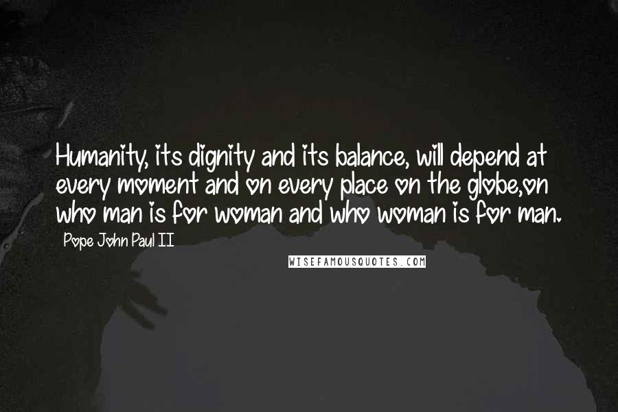 Pope John Paul II Quotes: Humanity, its dignity and its balance, will depend at every moment and on every place on the globe,on who man is for woman and who woman is for man.