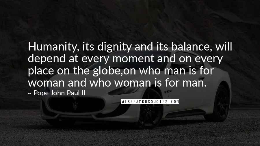 Pope John Paul II Quotes: Humanity, its dignity and its balance, will depend at every moment and on every place on the globe,on who man is for woman and who woman is for man.