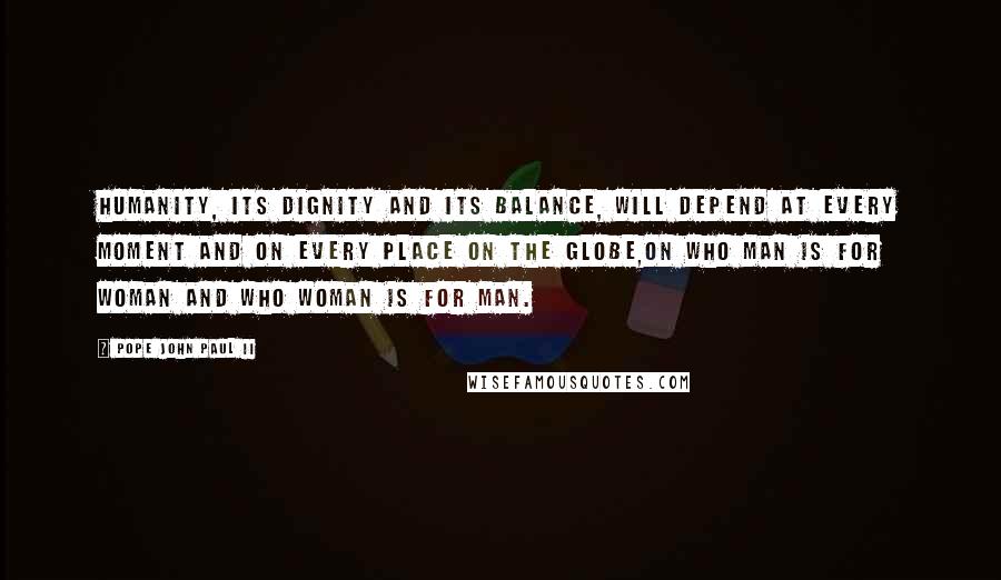 Pope John Paul II Quotes: Humanity, its dignity and its balance, will depend at every moment and on every place on the globe,on who man is for woman and who woman is for man.