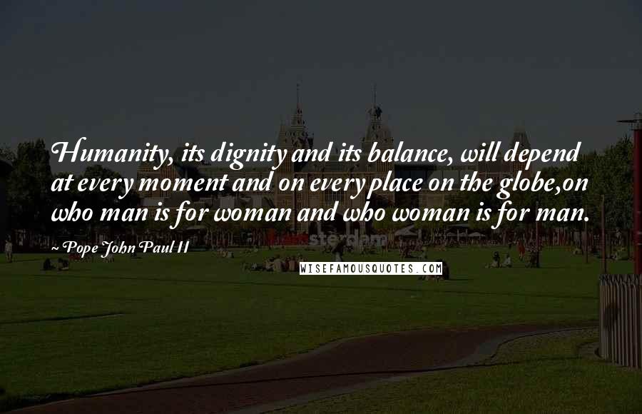 Pope John Paul II Quotes: Humanity, its dignity and its balance, will depend at every moment and on every place on the globe,on who man is for woman and who woman is for man.