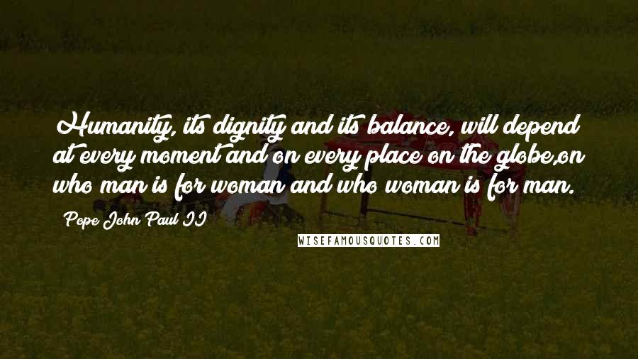 Pope John Paul II Quotes: Humanity, its dignity and its balance, will depend at every moment and on every place on the globe,on who man is for woman and who woman is for man.