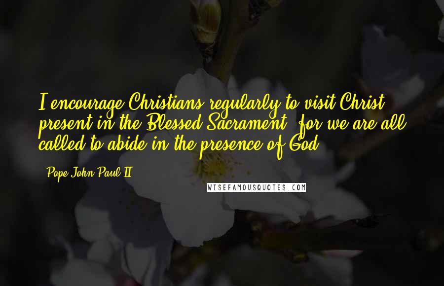 Pope John Paul II Quotes: I encourage Christians regularly to visit Christ present in the Blessed Sacrament, for we are all called to abide in the presence of God.